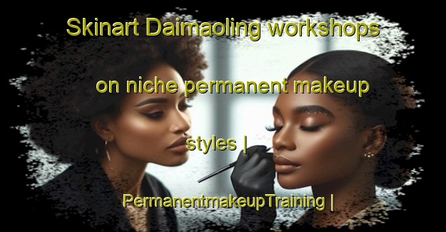 Skinart Daimaoling workshops on niche permanent makeup styles | PermanentmakeupTraining | PermanentmakeupClasses | SkinartTraining-China